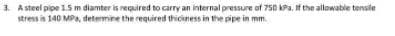 3. A steel pipe 1.5 m diamter is required to carry an internal pressure of 750 kPa, If the allowable tensile
stress in 140 MPa, determine the required thiciness in the pipe in mm.
