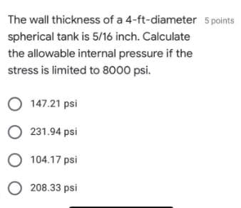 The wall thickness of a 4-ft-diameter 5 points
spherical tank is 5/16 inch. Calculate
the allowable internal pressure if the
stress is limited to 8000 psi.
O 147.21 psi
O 231.94 psi
O 104.17 psi
O 208.33 psi
