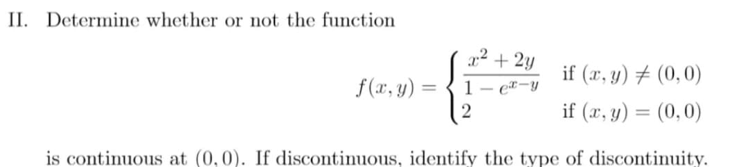 II. Determine whether or not the function
x² + 2y
if (x, y) + (0,0)
f (x, y) =
1
et-y
2
if (x, y) = (0,0)
is continuous at (0, 0). If discontinuous, identify the type of discontinuity.
