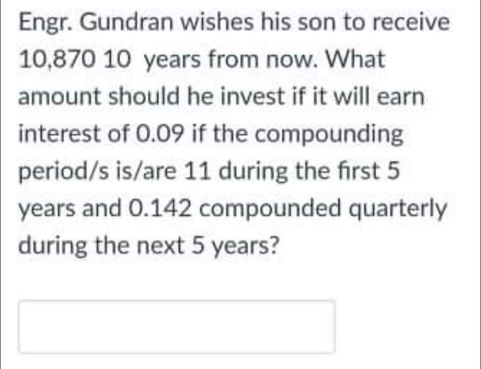 Engr. Gundran wishes his son to receive
10,870 10 years from now. What
amount should he invest if it will earn
interest of 0.09 if the compounding
period/s is/are 11 during the first 5
years and 0.142 compounded quarterly
during the next 5 years?
