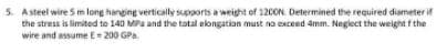 5. A steel wire 5 m long hanging vertically supports a weight of 120ON. Determined the required diameter if
the stress is limited to 140 MPa and the tatal elongation must na exceed 4mm. Neglect the weight f the
wire and assume E= 200 GPa
