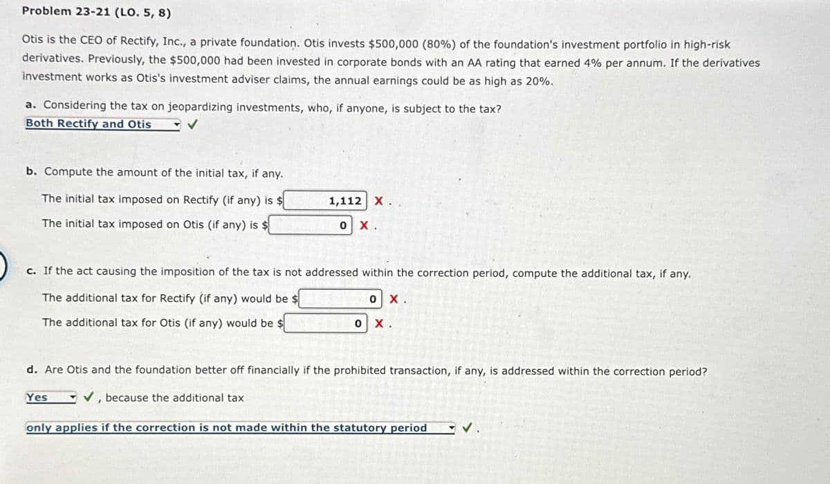 Problem 23-21 (LO. 5, 8)
Otis is the CEO of Rectify, Inc., a private foundation. Otis invests $500,000 (80%) of the foundation's investment portfolio in high-risk
derivatives. Previously, the $500,000 had been invested in corporate bonds with an AA rating that earned 4% per annum. If the derivatives
investment works as Otis's investment adviser claims, the annual earnings could be as high as 20%.
a. Considering the tax on jeopardizing investments, who, if anyone, is subject to the tax?
Both Rectify and Otis
b. Compute the amount of the initial tax, if any.
The initial tax imposed on Rectify (if any) is $
The initial tax imposed on Otis (if any) is $
Yes
1,112 X.
c. If the act causing the imposition of the tax is not addressed within the correction period, compute the additional tax, if any.
The additional tax for Rectify (if any) would be $
The additional tax for Otis (if any) would be $
1
0
because the additional tax
X.
0
0
d. Are Otis and the foundation better off financially if the prohibited transaction, if any, is addressed within the correction period?
X.
x.
only applies if the correction is not made within the statutory period
✓.