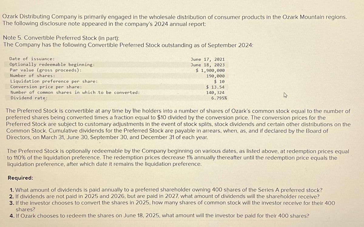 Ozark Distributing Company is primarily engaged in the wholesale distribution of consumer products in the Ozark Mountain regions.
The following disclosure note appeared in the company's 2024 annual report:
Note 5. Convertible Preferred Stock (in part):
The Company has the following Convertible Preferred Stock outstanding as of September 2024:
Date of issuance:
Optionally redeemable beginning:
Par value (gross proceeds):
Number of shares:
Liquidation preference per share:
Conversion price per share:
Number of common shares in which to be converted:
Dividend rate:
June 17, 2021
June 18, 2023
$ 1,900,000
190,000
$10
$13.54
140, 324
6.795%
The Preferred Stock is convertible at any time by the holders into a number of shares of Ozark's common stock equal to the number of
preferred shares being converted times a fraction equal to $10 divided by the conversion price. The conversion prices for the
Preferred Stock are subject to customary adjustments in the event of stock splits, stock dividends and certain other distributions on the
Common Stock. Cumulative dividends for the Preferred Stock are payable in arrears, when, as, and if declared by the Board of
Directors, on March 31, June 30, September 30, and December 31 of each year.
The Preferred Stock is optionally redeemable by the Company beginning on various dates, as listed above, at redemption prices equal
to 110% of the liquidation preference. The redemption prices decrease 1% annually thereafter until the redemption price equals the
liquidation preference, after which date it remains the liquidation preference.
Required:
1. What amount of dividends is paid annually to a preferred shareholder owning 400 shares of the Series A preferred stock?
2. If dividends are not paid in 2025 and 2026, but are paid in 2027, what amount of dividends will the shareholder receive?
3. If the investor chooses to convert the shares in 2025, how many shares of common stock will the investor receive for their 400
shares?
4. If Ozark chooses to redeem the shares on June 18, 2025, what amount will the investor be paid for their 400 shares?