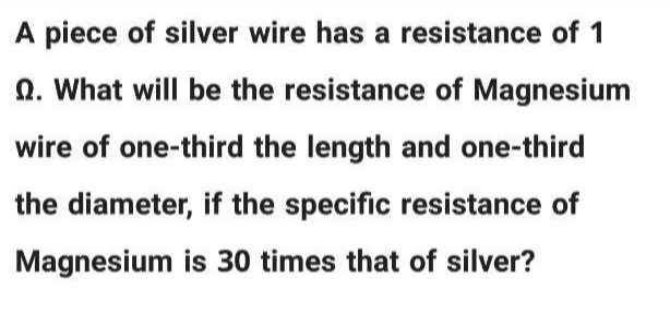 A piece of silver wire has a resistance of 1
n. What will be the resistance of Magnesium
wire of one-third the length and one-third
the diameter, if the specific resistance of
Magnesium is 30 times that of silver?
