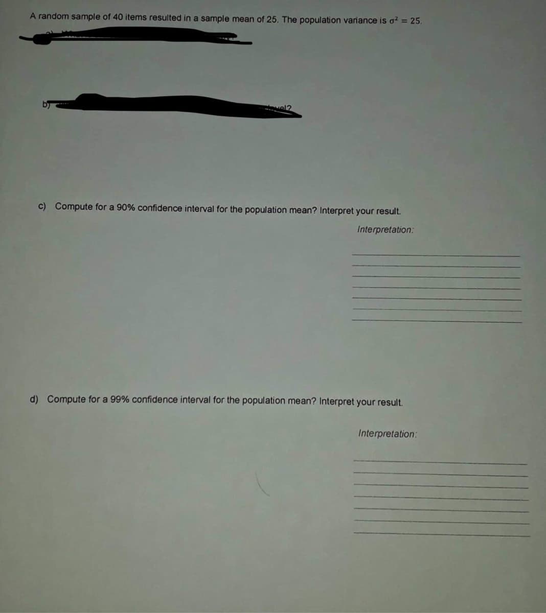 A random sample of 40 items resulted in a sample mean of 25. The population variance is o² = 25.
vel?
c) Compute for a 90% confidence interval for the population mean? Interpret your result.
Interpretation:
d) Compute for a 99% confidence interval for the population mean? Interpret your result.
Interpretation:
