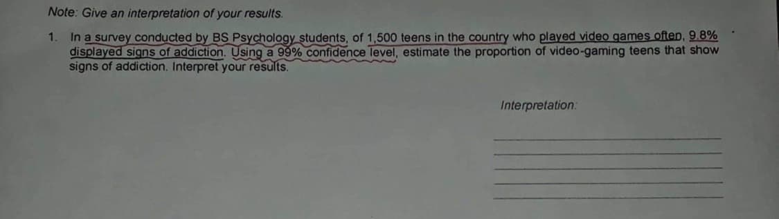 Note: Give an interpretation of your results.
1.
In a survey conducted by BS Psychology students, of 1,500 teens in the country who played video games often, 9.8%
displayed signs of addiction. Using a 99% confidence level, estimate the proportion of video-gaming teens that show
signs of addiction. Interpret your results.
Interpretation: