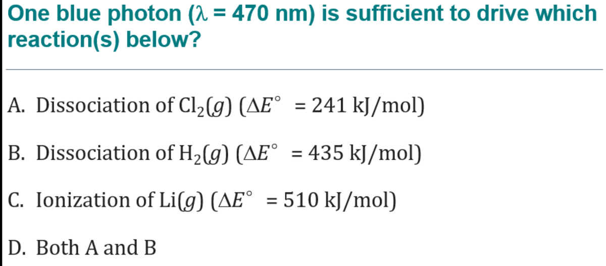 One blue photon (^ = 470 nm) is sufficient to drive which
reaction(s) below?
A. Dissociation of Cl2(g) (AE° = 241 kJ/mol)
%3D
B. Dissociation of H,(g) (AE° = 435 kJ/mol)
%3D
C. Ionization of Li(g) (AE° = 510 kJ/mol)
D. Both A and B
