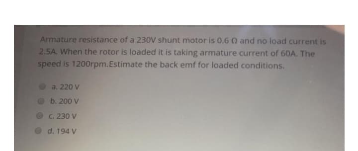 Armature resistance of a 230V shunt motor is 0.6 0 and no load current is
2.5A. When the rotor is loaded it is taking armature current of 60A. The
speed is 1200rpm.Estimate the back emf for loaded conditions.
a. 220 V
b. 200 V
c. 230 V
d. 194 V