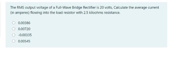 The RMS output voltage of a Full-Wave Bridge Rectifier is 20 volts, Calculate the average current
(in amperes) flowing into the load resistor with 2.5 kiloohms resistance.
O 0.00386
O 0.00720
O -0.00335
O 0.00545