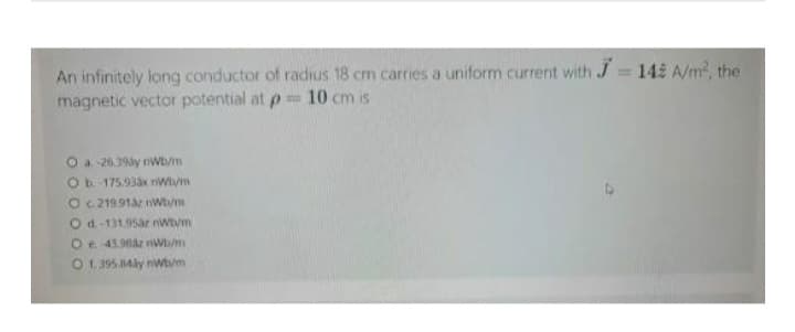 An infinitely long conductor of radius 18 cm carries a uniform current with J=142 A/m², the
magnetic vector potential at p= 10 cm is
O a -26.39ay nWb/m
O b.-175.93ax nWh/m
O c. 219.91az nWh/m
O d.-131.95ár nwb/m
O e. 43.98áz nWb/m
O 1.395.84ly nwb/m