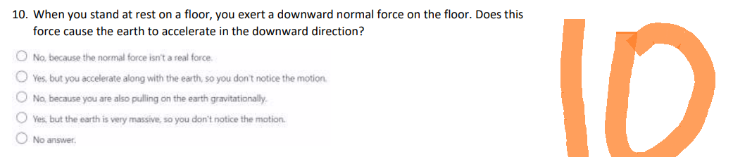 10. When you stand at rest on a floor, you exert a downward normal force on the floor. Does this
force cause the earth to accelerate in the downward direction?
No, because the normal force isn't a real force.
Yes, but you accelerate along with the earth, so you don't notice the motion.
No, because you are also pulling on the earth gravitationally.
Yes, but the earth is very massive, so you don't notice the motion.
No answer.
10