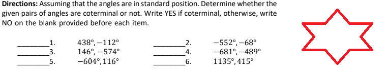 Directions: Assuming that the angles are in standard position. Determine whether the
given pairs of angles are coterminal or not. Write YES if coterminal, otherwise, write
NO on the blank provided before each item.
1.
438°, -112°
2.
-552°,-68°
-681°, -489°
3.
146°, -574°
4.
5.
-604°,116°
6.
1135°, 415°