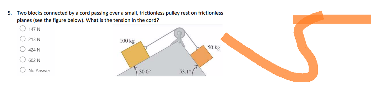 5. Two blocks connected by a cord passing over a small, frictionless pulley rest on frictionless
planes (see the figure below). What is the tension in the cord?
147 N
213 N
424 N
602 N
O No Answer
100 kg
30.0°
53.1°
50 kg