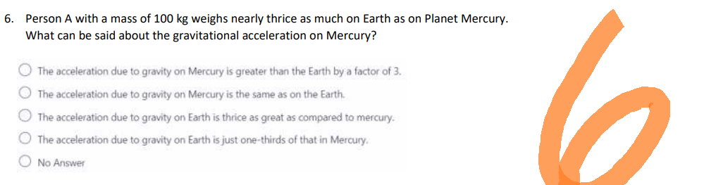 6. Person A with a mass of 100 kg weighs nearly thrice as much on Earth as on Planet Mercury.
What can be said about the gravitational acceleration on Mercury?
The acceleration due to gravity on Mercury is greater than the Earth by a factor of 3.
The acceleration due to gravity on Mercury is the same as on the Earth.
The acceleration due to gravity on Earth is thrice as great as compared to mercury.
The acceleration due to gravity on Earth is just one-thirds of that in Mercury.
No Answer
6