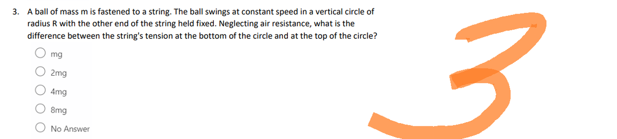 3. A ball of mass m is fastened to a string. The ball swings at constant speed in a vertical circle of
radius R with the other end of the string held fixed. Neglecting air resistance, what is the
difference between the string's tension at the bottom of the circle and at the top of the circle?
mg
2mg
4mg
8mg
No Answer
جو