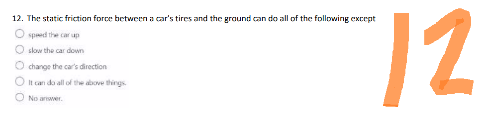 12. The static friction force between a car's tires and the ground can do all of the following except
Ospeed the car up
slow the car down
change the car's direction
It can do all of the above things.
No answer.
12