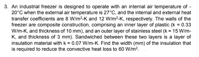 3. An industrial freezer is designed to operate with an internal air temperature of -
20°C when the external air temperature is 27°C, and the internal and external heat
transfer coefficients are 8 W/m²-K and 12 W/m²-K, respectively. The walls of the
freezer are composite construction, comprising an inner layer of plastic (k = 0.33
W/m-K, and thickness of 10 mm), and an outer layer of stainless steel (k = 15 W/m-
K, and thickness of 3 mm). Sandwiched between these two layers is a layer of
insulation material with k = 0.07 W/m-K. Find the width (mm) of the insulation that
is required to reduce the convective heat loss to 60 W/m².