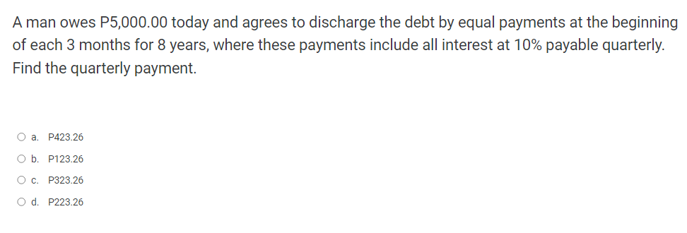 A man owes P5,000.00 today and agrees to discharge the debt by equal payments at the beginning
of each 3 months for 8 years, where these payments include all interest at 10% payable quarterly.
Find the quarterly payment.
O a. P423.26
O b. P123.26
O c. P323.26
O d. P223.26