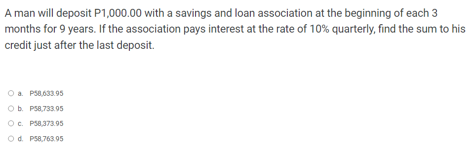 A man will deposit P1,000.00 with a savings and loan association at the beginning of each 3
months for 9 years. If the association pays interest at the rate of 10% quarterly, find the sum to his
credit just after the last deposit.
a. P58,633.95
O b. P58,733.95
O c. P58,373.95
O d. P58,763.95