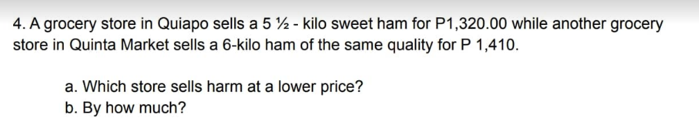 4. A grocery store in Quiapo sells a 5% - kilo sweet ham for P1,320.00 while another grocery
store in Quinta Market sells a 6-kilo ham of the same quality for P 1,410.
a. Which store sells harm at a lower price?
b. By how much?