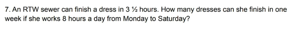 7. An RTW sewer can finish a dress in 3 ½ hours. How many dresses can she finish in one
week if she works 8 hours a day from Monday to Saturday?