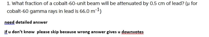 1. What fraction of a cobalt-60-unit beam will be attenuated by 0.5 cm of lead? (u for
cobalt-60 gamma rays in lead is 66.0m-1)
need detailed answer
if u don't know please skip because wrong answer gives u downvotes
