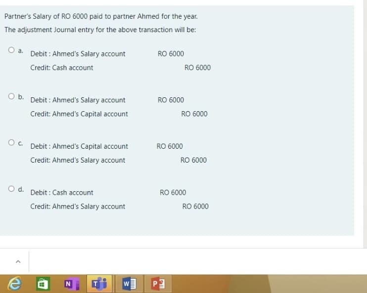 Partner's Salary of RO 6000 paid to partner Ahmed for the year.
The adjustment Journal entry for the above transaction will be:
a. Debit : Ahmed's Salary account
RO 6000
Credit: Cash account
RO 6000
O b. Debit : Ahmed's Salary account
RO 6000
Credit: Ahmed's Capital account
RO 6000
Oc. Debit : Ahmed's Capital account
RO 6000
Credit: Ahmed's Salary account
RO 6000
O d. Debit : Cash account
RO 6000
Credit: Ahmed's Salary account
RO 6000
P.
