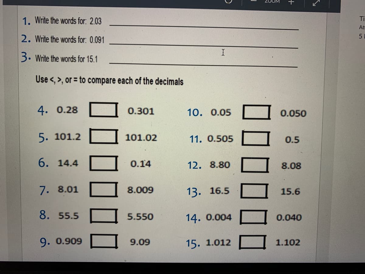 1. Write the words for: 2.03
Ti
At
2. Write the words for: 0.091
3. Write the words for 15.1
Use <, >, or = to compare each of the decimals
4. 0.28
0.301
10. 0.05
0.050
5. 101.2
101.02
11. 0.505
0.5
6. 14.4
0.14
12. 8.80
8.08
7. 8.01
8.009
13. 16.5
15.6
8. 55.5
5.550
14. 0.004
0.040
9. 0.909
9.09
15. 1.012
1.102
