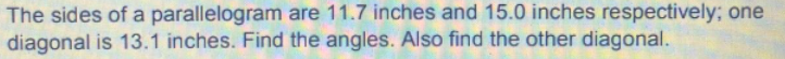 The sides of a parallelogram are 11.7 inches and 15.0 inches respectively; one
diagonal is 13.1 inches. Find the angles. Also find the other diagonal.
