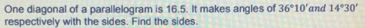 One diagonal of a parallelogram is 16.5. It makes angles of 36°10'and 14°30'
respectively with the sides. Find the sides.
