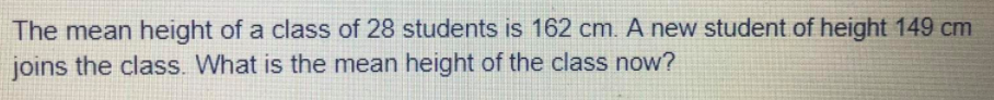 The mean height of a class of 28 students is 162 cm. A new student of height 149 cm
joins the class. What is the mean height of the class now?
