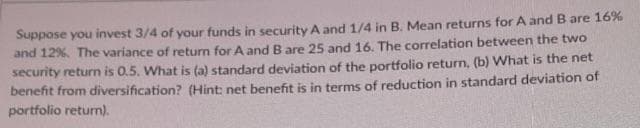 Suppose you invest 3/4 of your funds in security A and 1/4 in B. Mean returns for A and B are 16%
and 12%. The variance of return for A and B are 25 and 16. The correlation between the two
security return is 0.5. What is (a) standard deviation of the portfolio return, (b) What is the net
benefit from diversification? (Hint: net benefit is in terms of reduction in standard deviation of
portfolio return).