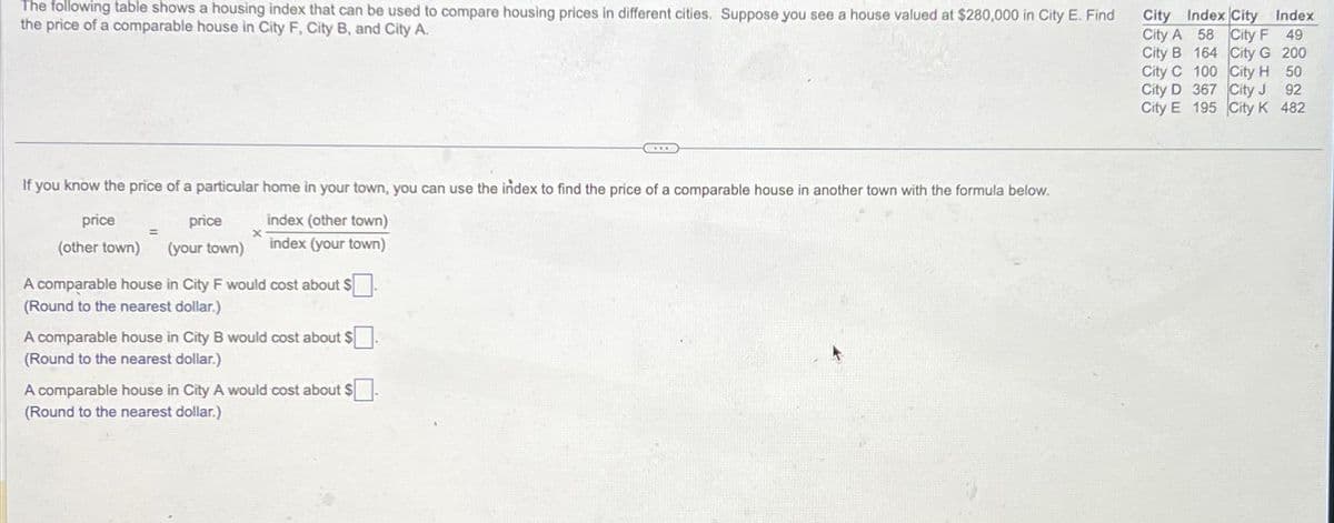 The following table shows a housing index that can be used to compare housing prices in different cities. Suppose you see a house valued at $280,000 in City E. Find
the price of a comparable house in City F, City B, and City A.
If you know the price of a particular home in your town, you can use the index to find the price of a comparable house in another town with the formula below.
index (other town)
index (your town)
price
price
(other town) (your town)
=
X
A comparable house in City F would cost about $.
(Round to the nearest dollar.)
A comparable house in City B would cost about $.
(Round to the nearest dollar.)
***
A comparable house in City A would cost about $
(Round to the nearest dollar.)
City Index City Index
City A 58 City F 49
City B 164 City G 200
City C 100 City H 50
City D 367 City J 92
City E 195 City K 482