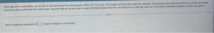 Each day Donna and Mary toss a coin to see who buys the other person coffee ($1.77 a cup). One tosses and the other calls the outcome. If the person who calls the outcome is correct, the other
buys the coffee, otherwise the caller pays. Assume that an honest coin is used, that Mary losses the coin, and that Donna calls the outcome. Find Mary's expected payback Is this a fair game?
Mary's expected payback is $(Type an integer or a decimal)