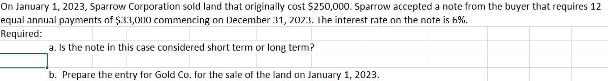 On January 1, 2023, Sparrow Corporation sold land that originally cost $250,000. Sparrow accepted a note from the buyer that requires 12
equal annual payments of $33,000 commencing on December 31, 2023. The interest rate on the note is 6%.
Required:
a. Is the note in this case considered short term or long term?
b. Prepare the entry for Gold Co. for the sale of the land on January 1, 2023.