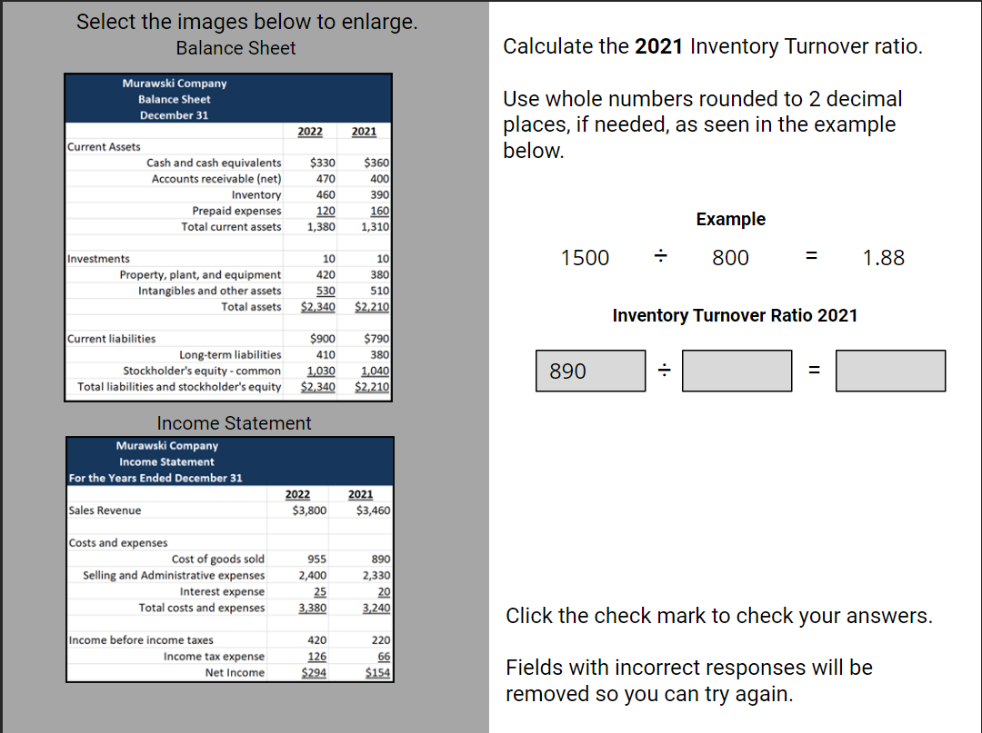 Select the images below to enlarge.
Balance Sheet
Murawski Company
Balance Sheet
December 31
Current Assets
Investments
Cash and cash equivalents
Accounts receivable (net)
Property, plant, and equipment
Intangibles and other assets
Total assets
Current liabilities
Inventory
Prepaid expenses
Total current assets
Sales Revenue
Murawski Company
Income Statement
For the Years Ended December 31
Costs and expenses
Cost of goods sold
Selling and Administrative expenses
$900
$790
Long-term liabilities
410
380
Stockholder's equity - common
1,030 1,040
Total liabilities and stockholder's equity $2,340 $2,210
Interest expense
Total costs and expenses
2022
Income Statement
Income before income taxes
Income tax expense
Net Income
$330 $360
470
400
460
390
160
120
1,380 1,310
10
420
530
$2,340
2022
2021
$3,800
955
2,400
25
3,380
420
126
$294
10
380
510
$2,210
2021
$3,460
890
2,330
20
3,240
220
66
$154
Calculate the 2021 Inventory Turnover ratio.
Use whole numbers rounded to 2 decimal
places, if needed, as seen in the example
below.
Example
1500 ÷ 800
890
=
Inventory Turnover Ratio 2021
÷
1.88
Click the check mark to check your answers.
Fields with incorrect responses will be
removed so you can try again.