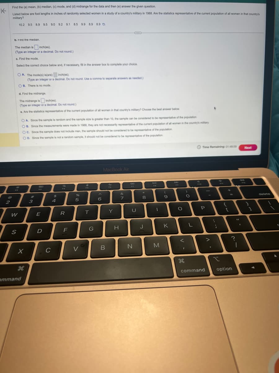 K
2
Find the (a) mean, (b) median, (c) mode, and (d) midrange for the data and then (e) answer the given question.
Listed below are foot lengths in inches of randomly selected women in a study of a country's military in 1988. Are the statistics representative of the current population of all women in that country's
military?
10.2 9.5 8.9 9.5 9.0 9.2 9.1 8.5 9.9 8.9 8.9 D
b. Find the median.
The median is inch(es).
(Type an integer or a decimal. Do not round.)
c. Find the mode
Select the correct choice below and, if necessary, fill in the answer box to complete your choice.
OA. The mode(s) is (are)
inch(es).
(Type an integer or a decimal. Do not round. Use a comma to separate answers as needed.)
OB. There is no mode.
d
12
W
S
d. Find the midrange.
The midrange is
inch(es).
(Type an integer or a decimal. Do not round.)
e. Are the statistics representative of the current population of all women in that country's military? Choose the best answer below
OA. Since the sample is random and the sample size is greater than 10, the sample can be considered to be representative of the population.
OB. Since the measurements were made in 1988, they are not necessarily representative of the current population of all women in the country's military
OC. Since the sample does not include men, the sample should not be considered to be representative of the population.
OD. Since the sample is not a random sample, it should not be considered to be representative of the population.
X
дв
ommand
3
80
F3
E
D
C
$
4
a
R
F
%
5
V
X
T
G
با این
6
MacBook Air
B
Y
H
&
7
U
N
8
J
FR
1
M
(
9
K
D
FW
O
<
I
дв
)
O
L
Time Remaining: 01:48:59
P
command
:
;
q
{
+
[
11
?
I
option
Next
9:42
1
delete