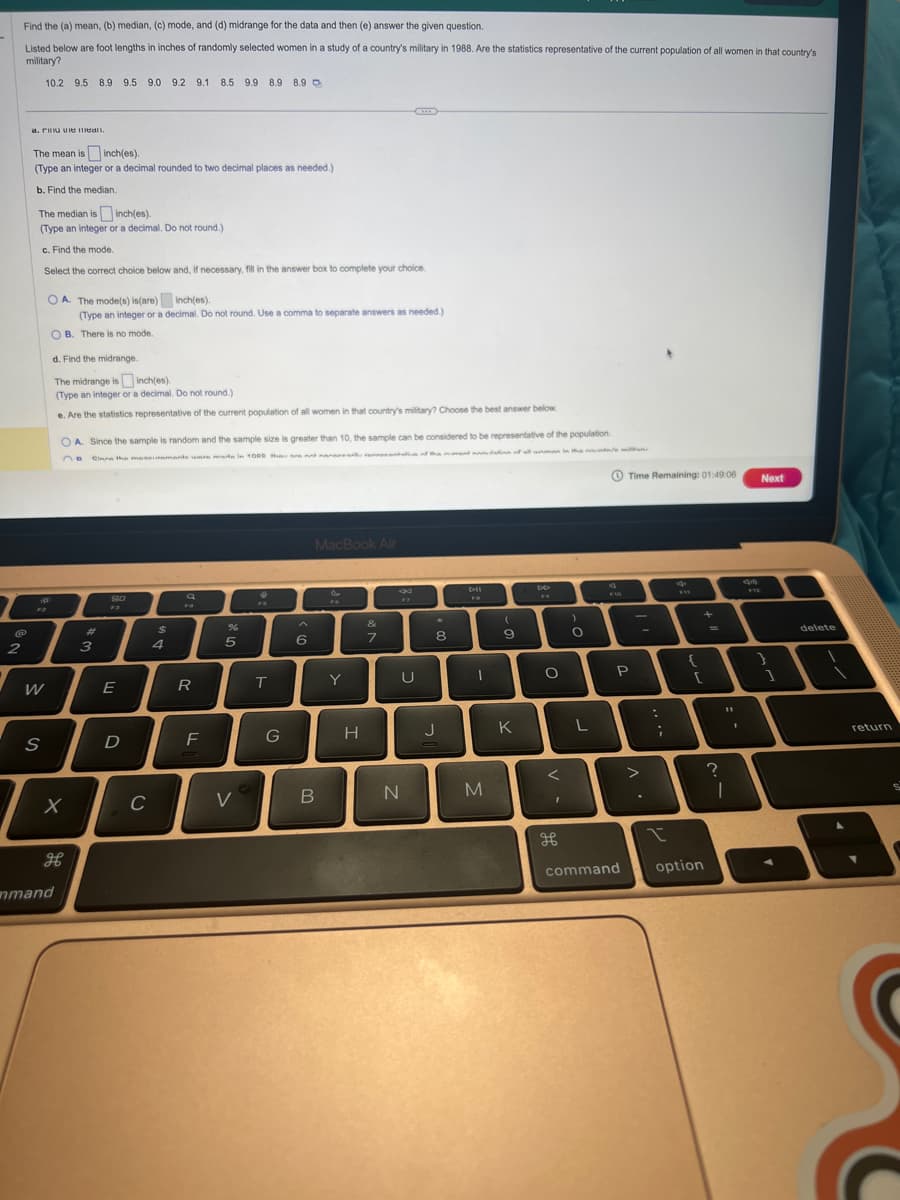 2
Find the (a) mean, (b) median, (c) mode, and (d) midrange for the data and then (e) answer the given question.
Listed below are foot lengths in inches of randomly selected women in a study of a country's military in 1988. Are the statistics representative of the current population of all women in that country's
military?
10.2 9.5 8.9 9.5 9.0 9.2 9.1 8.5 9.9 8.9 8.9
a iman.
The mean is inch(es).
(Type an integer or a decimal rounded to two decimal places as needed.)
b. Find the median.
The median is inch(es).
(Type an integer or a decimal. Do not round.)
c. Find the mode.
Select the correct choice below and, if necessary, fill in the answer box to complete your choice.
W
OA. The mode(s) is (are)
inch(es).
(Type an integer or a decimal. Do not round. Use a comma to separate answers as needed.)
OB. There is no mode.
19
S
²
d. Find the midrange.
The midrange is
inch(es).
(Type an integer or a decimal. Do not round.)
e. Are the statistics representative of the current population of all women in that country's military? Choose the best answer below.
OA. Since the sample is random and the sample size is greater than 10, the sample can be considered to be representative of the population.
Cinne the maseiramente una mare in 1000 thou are nnd nane
OB
at the end of all uman in the militan
X
H
mmand
#
3
80
F3
E
D
C
$
4
Q
R
F
5
V
"
T
G
^
6
MacBook Air
B
FA
Y
H
&
7
N
U
8
J
Dil
1
M
(
9
K
DO
**
O
<
I
дв
)
O
L
F10
Time Remaining: 01:49:06
P
command
>
:
;
FIE
{
+
[
option
-
=
?
1
I
Next
1
delete
return