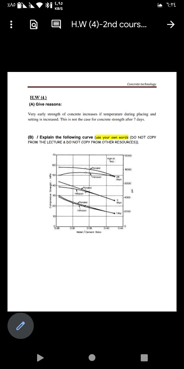 *I E,90
KB/S
H.W (4)-2nd cours...
Concrete technology
H.W (4)
(A) Give reasons:
Very early strength of concrete increases if temperature during placing and
setting is increased. This is not the case for concrete strength after 7 days.
(B) / Explain the following curve (use your own words (DO NOT COPY
FROM THE LECTURE & DO NOT COPY FROM OTHER RESOURCES).
10000
Age at
Test
ePonded
8000
Hessian
days
6000
bnded
Hessian
4000
Ponded
days
Hessian
Ty 2000
032
040
Woter / Cement Ratio
036
044
