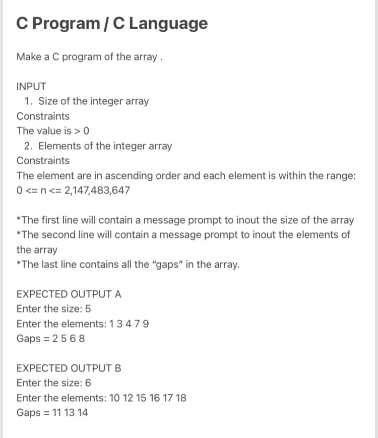 C Program / C Language
Make a C program of the array .
INPUT
1. Size of the integer array
Constraints
The value is > 0
2. Elements of the integer array
Constraints
The element are in ascending order and each element is within the range:
0 <= n <= 2,147,483,647
*The first line will contain a message prompt to inout the size of the array
*The second line will contain a message prompt to inout the elements of
the array
*The last line contains all the "gaps" in the array.
EXPECTED OUTPUT A
Enter the size: 5
Enter the elements: 1347 9
Gaps = 25 6 8
EXPECTED OUTPUT B
Enter the size: 6
Enter the elements: 10 12 15 16 17 18
Gaps = 11 13 14
