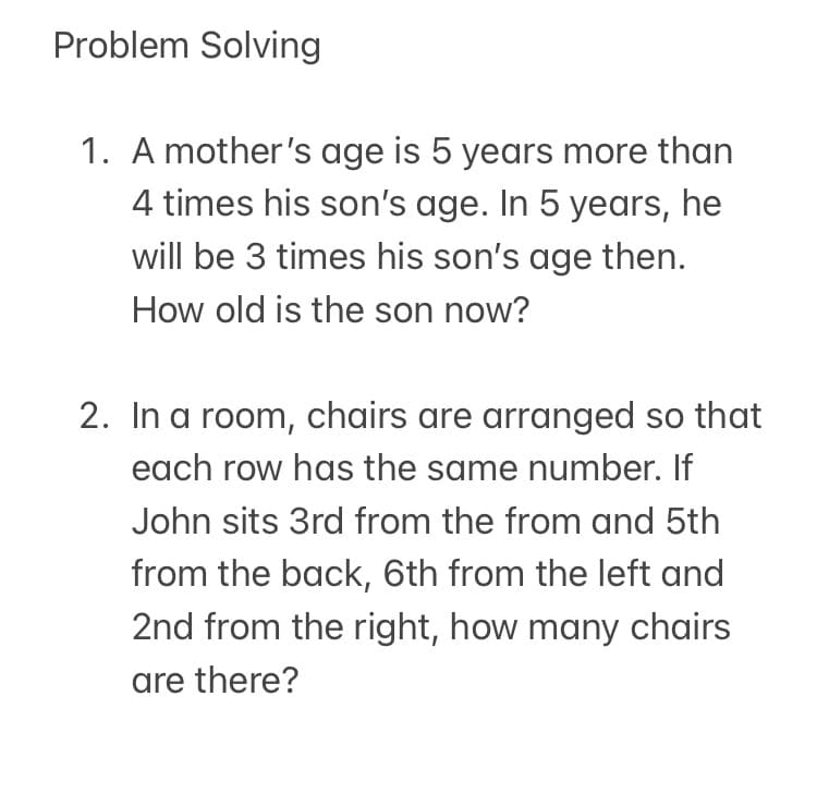 Problem Solving
1. A mother's age is 5 years more than
4 times his son's age. In 5 years, he
will be 3 times his son's age then.
How old is the son now?
2. In a room, chairs are arranged so that
each row has the same number. If
John sits 3rd from the from and 5th
from the back, 6th from the left and
2nd from the right, how many chairs
are there?
