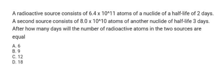 A radioactive source consists of 6.4 x 10^11 atoms of a nuclide of a half-life of 2 days.
A second source consists of 8.0 x 10^10 atoms of another nuclide of half-life 3 days.
After how many days will the number of radioactive atoms in the two sources are
equal
A. 6
В. 9
C. 12
D. 18
