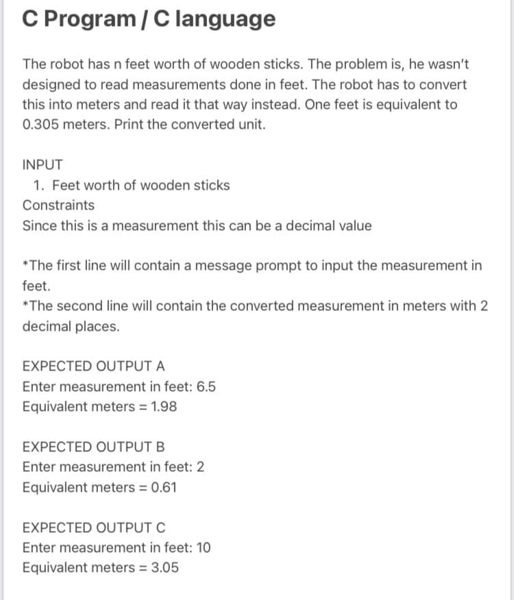 C Program / C language
The robot has n feet worth of wooden sticks. The problem is, he wasn't
designed to read measurements done in feet. The robot has to convert
this into meters and read it that way instead. One feet is equivalent to
0.305 meters. Print the converted unit.
INPUT
1. Feet worth of wooden sticks
Constraints
Since this is a measurement this can be a decimal value
*The first line will contain a message prompt to input the measurement in
feet.
*The second line will contain the converted measurement in meters with 2
decimal places.
EXPECTED OUTPUT A
Enter measurement in feet: 6.5
Equivalent meters = 1.98
EXPECTED OUTPUT B
Enter measurement in feet: 2
Equivalent meters = 0.61
EXPECTED OUTPUT C
Enter measurement in feet: 10
Equivalent meters = 3.05

