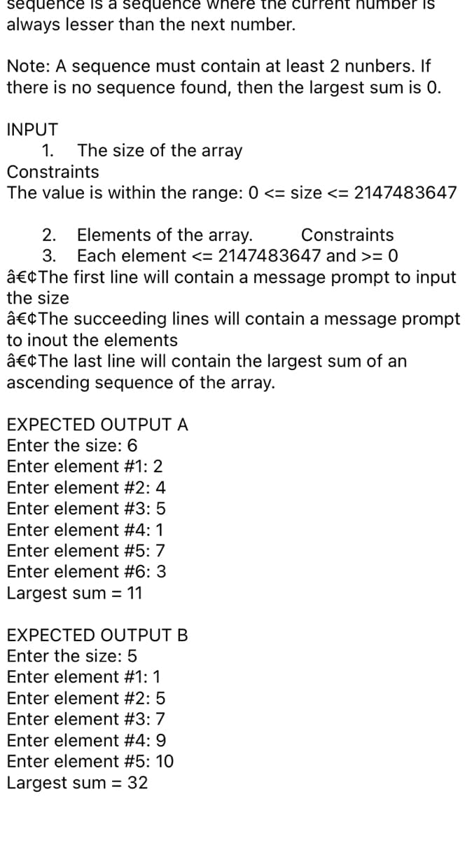 sequence is a sequence where the curreht humber Is
always lesser than the next number.
Note: A sequence must contain at least 2 nunbers. If
there is no sequence found, then the largest sum is 0.
INPUT
1.
The size of the array
Constraints
The value is within the range: 0 <= size <= 2147483647
2.
Elements of the array.
Constraints
3.
Each element <= 2147483647 and >= 0
â€¢The first line will contain a message prompt to input
the size
â€¢The succeeding lines will contain a message prompt
to inout the elements
â€¢The last line will contain the largest sum of an
ascending sequence of the array.
EXPECTED OUTPUT A
Enter the size: 6
Enter element #1: 2
Enter element #2: 4
Enter element #3: 5
Enter element #4: 1
Enter element #5: 7
Enter element #6: 3
Largest sum = 11
EXPECTED OUTPUT B
Enter the size: 5
Enter element #1: 1
Enter element #2: 5
Enter element #3: 7
Enter element #4: 9
Enter element #5: 10
Largest sum = 32
