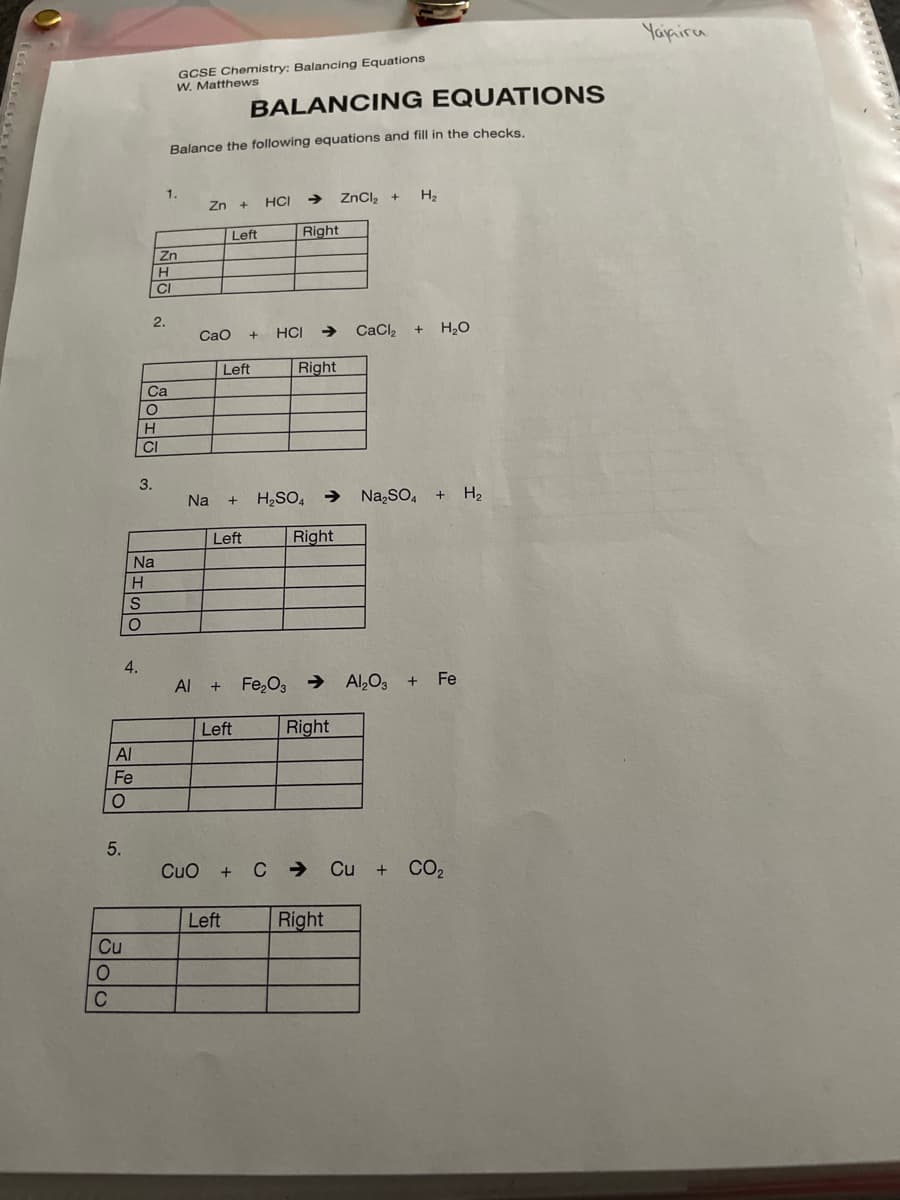 Yaipira
GCSE Chemistry: Balancing Equations
W. Matthews
BALANCING EQUATI ONS
Balance the following equations and fill in the checks.
1.
Zn +
HCI
->
ZnCl, +
H2
Left
Right
Zn
CI
2.
Cao
+ HCI → CaCl
H2O
Left
Right
Ca
H
CI
3.
Na
H2SO, → Na,SO, + H2
Left
Right
Na
4.
Al + Fe,O3 →
Al,O3
+ Fe
Left
Right
Al
Fe
5.
CuO + C → Cu + CO2
Left
Right
Cu
