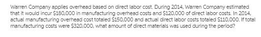 Warren Company applies overhead based on direct labor cost. During 2014, Warren Company estimated
that it would incur $180,000 in manufacturing overhead costs and $120,000 of direct labor costs. In 2014,
actual manufacturing overhead cost totaled $150,000 and actual direct labor costs totaled $110,000. If total
manufacturing costs were $320,000, what amount of direct materials was used during the period?
