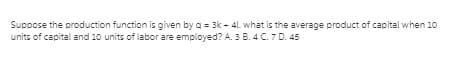 Suppose the production function is given by a = 3k - 41. what is the average product of capital when 10
units of capital and 10 units of labor are employed? A. 3 B. 4 C. 7 D. 45
