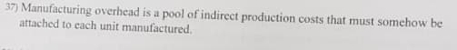 37) Manufacturing overhead is a pool of indirect production costs that must somehow be
attached to each unit manufactured.
