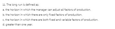 11. The long run is defined as:
a. the horizon in which the manager can adjust all factors of production.
b. the horizon in which there are only fixed factors of production.
c. the horizon in which there are both fixed and variable factors of production.
d. greater than one year.
