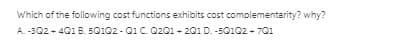 Which of the following cost functions exhibits cost complementarity? why?
A -302 + 401 B. 5Q102 - Q1 C. Q201 - 201 D. -50102 - 701
